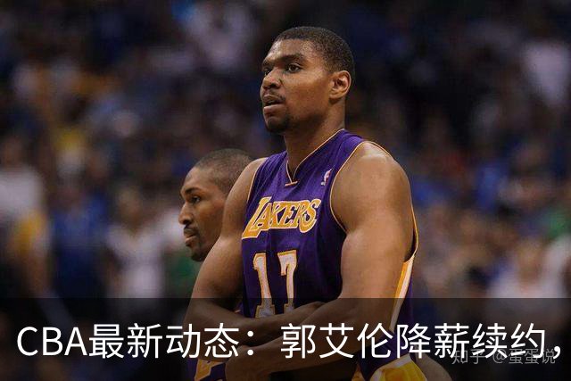 CBA最新动态：郭艾伦降薪续约，弗格完全签约，青岛抛售国手后卫